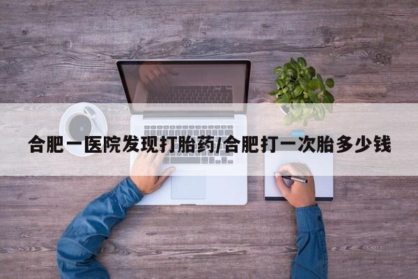 堕胎药购买合肥一医院发现打胎药/合肥打一次胎多少钱