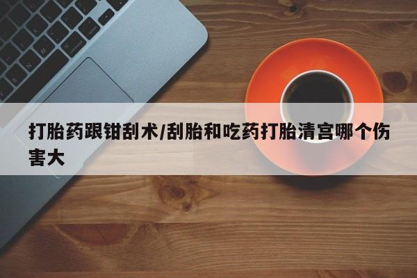 堕胎药购买打胎药跟钳刮术/刮胎和吃药打胎清宫哪个伤害大
