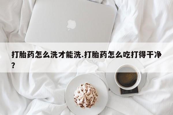 堕胎药购买打胎药怎么洗才能洗.打胎药怎么吃打得干净？
