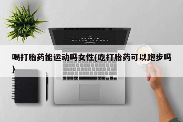 堕胎药购买喝打胎药能运动吗女性(吃打胎药可以跑步吗)