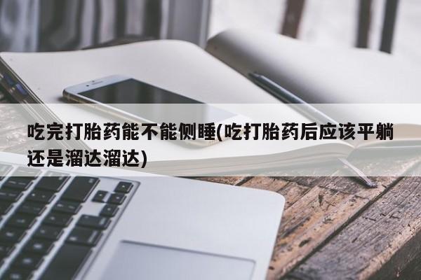 堕胎药购买吃完打胎药能不能侧睡(吃打胎药后应该平躺还是溜达溜达)