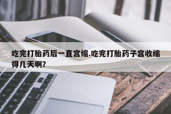 堕胎药购买吃完打胎药后一直宫缩.吃完打胎药子宫收缩得几天啊？