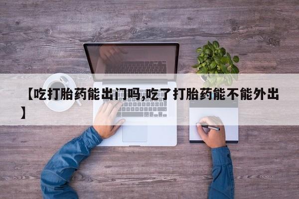 堕胎药购买【吃打胎药能出门吗,吃了打胎药能不能外出】