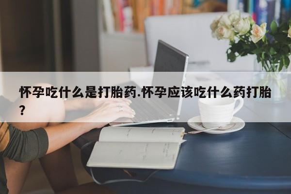 堕胎药购买怀孕吃什么是打胎药.怀孕应该吃什么药打胎?