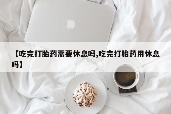 堕胎药购买【吃完打胎药需要休息吗,吃完打胎药用休息吗】