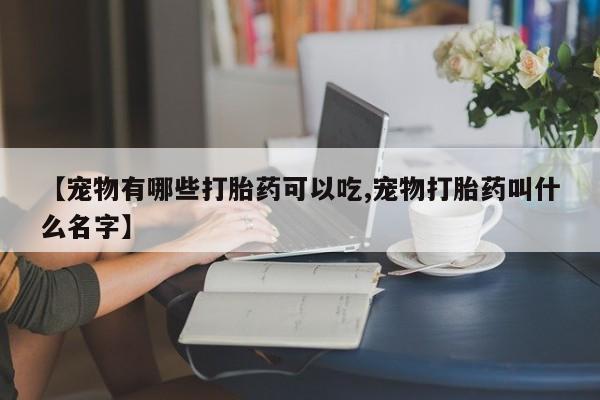 堕胎药购买【宠物有哪些打胎药可以吃,宠物打胎药叫什么名字】