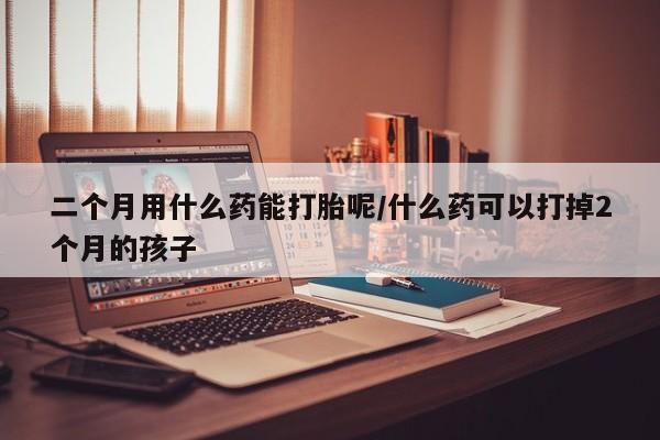堕胎药购买二个月用什么药能打胎呢/什么药可以打掉2个月的孩子
