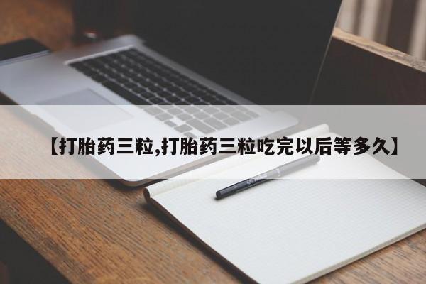 堕胎药购买【打胎药三粒,打胎药三粒吃完以后等多久】