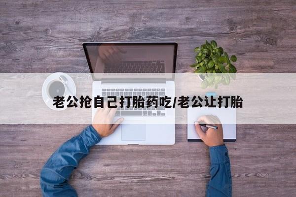 堕胎药购买老公抢自己打胎药吃/老公让打胎