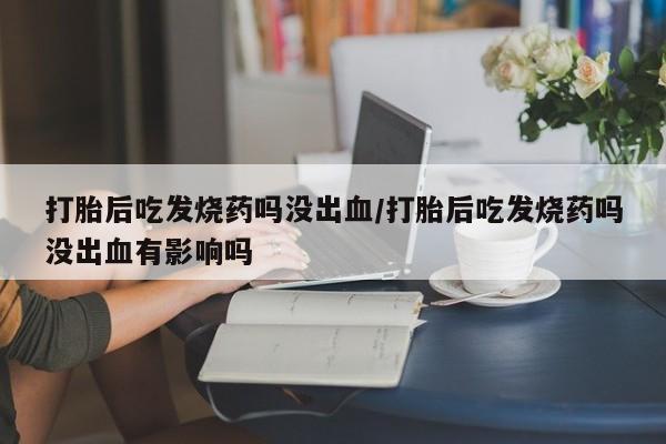 堕胎药购买打胎后吃发烧药吗没出血/打胎后吃发烧药吗没出血有影响吗