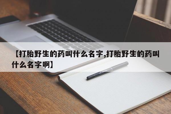 堕胎药购买【打胎野生的药叫什么名字,打胎野生的药叫什么名字啊】
