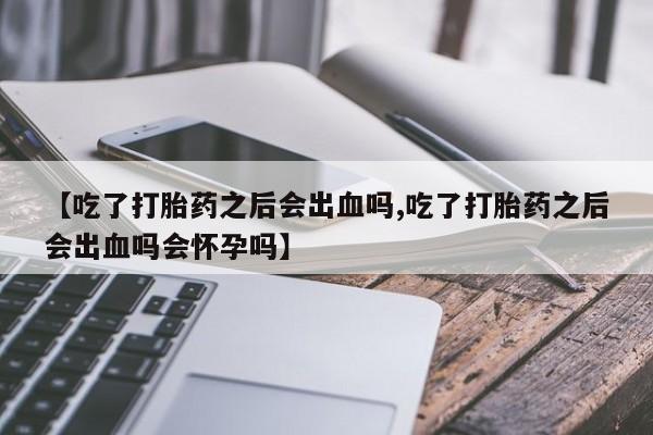 堕胎药购买【吃了打胎药之后会出血吗,吃了打胎药之后会出血吗会怀孕吗】