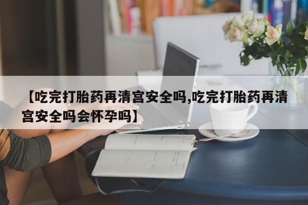 堕胎药购买【吃完打胎药再清宫安全吗,吃完打胎药再清宫安全吗会怀孕吗】
