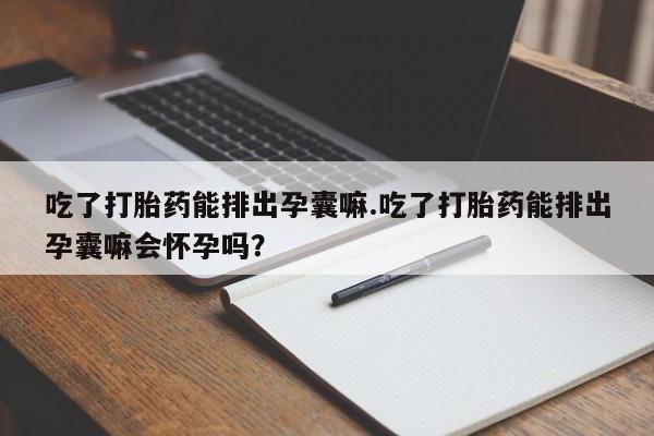 堕胎药购买吃了打胎药能排出孕囊嘛.吃了打胎药能排出孕囊嘛会怀孕吗?